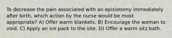 To decrease the pain associated with an episiotomy immediately after birth, which action by the nurse would be most appropriate? A) Offer warm blankets. B) Encourage the woman to void. C) Apply an ice pack to the site. D) Offer a warm sitz bath.