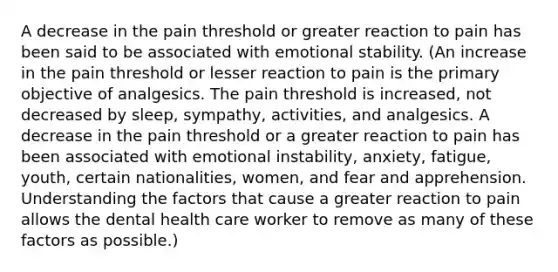 A decrease in the pain threshold or greater reaction to pain has been said to be associated with emotional stability. (An increase in the pain threshold or lesser reaction to pain is the primary objective of analgesics. The pain threshold is increased, not decreased by sleep, sympathy, activities, and analgesics. A decrease in the pain threshold or a greater reaction to pain has been associated with emotional instability, anxiety, fatigue, youth, certain nationalities, women, and fear and apprehension. Understanding the factors that cause a greater reaction to pain allows the dental health care worker to remove as many of these factors as possible.)