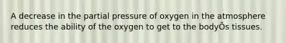 A decrease in the partial pressure of oxygen in the atmosphere reduces the ability of the oxygen to get to the bodyÕs tissues.