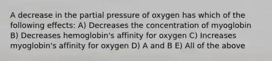 A decrease in the partial pressure of oxygen has which of the following effects: A) Decreases the concentration of myoglobin B) Decreases hemoglobin's affinity for oxygen C) Increases myoglobin's affinity for oxygen D) A and B E) All of the above