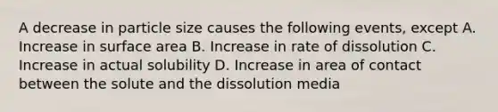 A decrease in particle size causes the following events, except A. Increase in surface area B. Increase in rate of dissolution C. Increase in actual solubility D. Increase in area of contact between the solute and the dissolution media