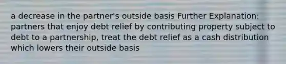 a decrease in the partner's outside basis Further Explanation: partners that enjoy debt relief by contributing property subject to debt to a partnership, treat the debt relief as a cash distribution which lowers their outside basis