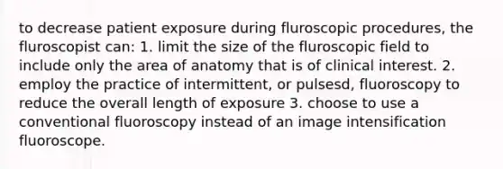 to decrease patient exposure during fluroscopic procedures, the fluroscopist can: 1. limit the size of the fluroscopic field to include only the area of anatomy that is of clinical interest. 2. employ the practice of intermittent, or pulsesd, fluoroscopy to reduce the overall length of exposure 3. choose to use a conventional fluoroscopy instead of an image intensification fluoroscope.