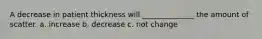 A decrease in patient thickness will ______________ the amount of scatter. a. increase b. decrease c. not change