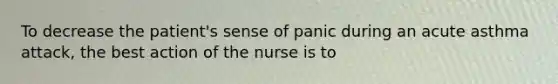 To decrease the patient's sense of panic during an acute asthma attack, the best action of the nurse is to