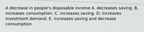 A decrease in​ people's disposable income A. decreases saving. B. increases consumption. C. increases saving. D. increases investment demand. E. increases saving and decrease consumption.