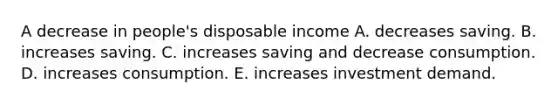 A decrease in​ people's disposable income A. decreases saving. B. increases saving. C. increases saving and decrease consumption. D. increases consumption. E. increases investment demand.