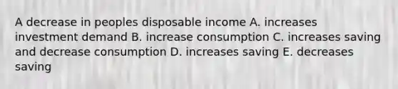 A decrease in peoples disposable income A. increases investment demand B. increase consumption C. increases saving and decrease consumption D. increases saving E. decreases saving