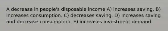 A decrease in people's disposable income A) increases saving. B) increases consumption. C) decreases saving. D) increases saving and decrease consumption. E) increases investment demand.