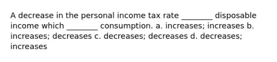 A decrease in the personal income tax rate ________ disposable income which ________ consumption. a. increases; increases b. increases; decreases c. decreases; decreases d. decreases; increases