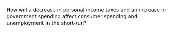 How will a decrease in personal income taxes and an increase in government spending affect consumer spending and unemployment in the short-run?