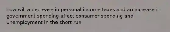 how will a decrease in personal income taxes and an increase in government spending affect consumer spending and unemployment in the short-run