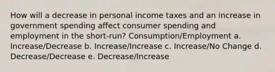 How will a decrease in personal income taxes and an increase in government spending affect consumer spending and employment in the short-run? Consumption/Employment a. Increase/Decrease b. Increase/Increase c. Increase/No Change d. Decrease/Decrease e. Decrease/Increase