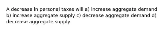 A decrease in personal taxes will a) increase aggregate demand b) increase aggregate supply c) decrease aggregate demand d) decrease aggregate supply