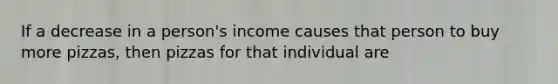 If a decrease in a person's income causes that person to buy more pizzas, then pizzas for that individual are