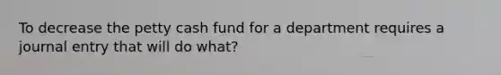 To decrease the petty cash fund for a department requires a journal entry that will do what?