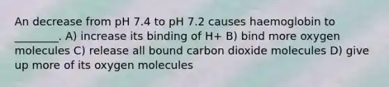 An decrease from pH 7.4 to pH 7.2 causes haemoglobin to ________. A) increase its binding of H+ B) bind more oxygen molecules C) release all bound carbon dioxide molecules D) give up more of its oxygen molecules