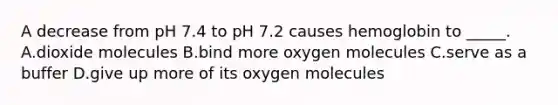 A decrease from pH 7.4 to pH 7.2 causes hemoglobin to _____. A.dioxide molecules B.bind more oxygen molecules C.serve as a buffer D.give up more of its oxygen molecules