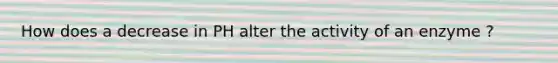 How does a decrease in PH alter the activity of an enzyme ?