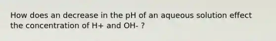 How does an decrease in the pH of an aqueous solution effect the concentration of H+ and OH- ?