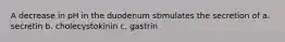 A decrease in pH in the duodenum stimulates the secretion of a. secretin b. cholecystokinin c. gastrin