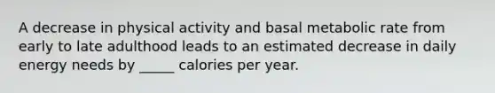 ​A decrease in physical activity and basal metabolic rate from early to late adulthood leads to an estimated decrease in daily energy needs by _____ calories per year.