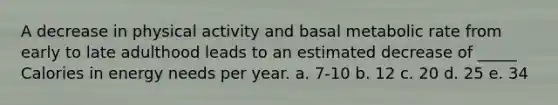 A decrease in physical activity and basal metabolic rate from early to late adulthood leads to an estimated decrease of _____ Calories in energy needs per year. a. 7-10 b. 12 c. 20 d. 25 e. 34