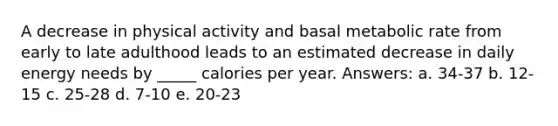 A decrease in physical activity and basal metabolic rate from early to late adulthood leads to an estimated decrease in daily energy needs by _____ calories per year. Answers: a. ​34-37 b. ​12-15 c. ​25-28 d. ​7-10 e. ​20-23