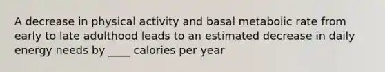 A decrease in physical activity and basal metabolic rate from early to late adulthood leads to an estimated decrease in daily energy needs by ____ calories per year