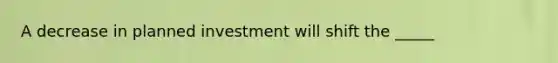 A decrease in planned investment will shift the _____