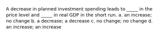 A decrease in planned investment spending leads to _____ in the price level and _____ in real GDP in the short run. a. an increase; no change b. a decrease; a decrease c. no change; no change d. an increase; an increase