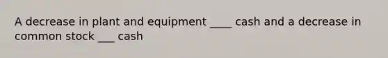 A decrease in plant and equipment ____ cash and a decrease in common stock ___ cash