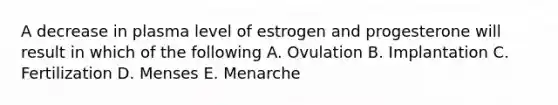 A decrease in plasma level of estrogen and progesterone will result in which of the following A. Ovulation B. Implantation C. Fertilization D. Menses E. Menarche