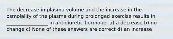 The decrease in plasma volume and the increase in the osmolality of the plasma during prolonged exercise results in _________________ in antidiuretic hormone. a) a decrease b) no change c) None of these answers are correct d) an increase