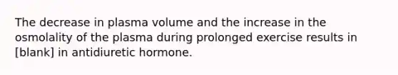 The decrease in plasma volume and the increase in the osmolality of the plasma during prolonged exercise results in [blank] in antidiuretic hormone.