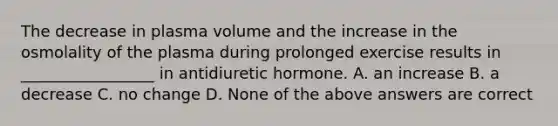 The decrease in plasma volume and the increase in the osmolality of the plasma during prolonged exercise results in _________________ in antidiuretic hormone. A. an increase B. a decrease C. no change D. None of the above answers are correct