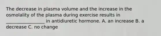 The decrease in plasma volume and the increase in the osmolality of the plasma during exercise results in _________________ in antidiuretic hormone. A. an increase B. a decrease C. no change