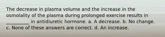 The decrease in plasma volume and the increase in the osmolality of the plasma during prolonged exercise results in __________ in antidiuretic hormone. a. A decrease. b. No change. c. None of these answers are correct. d. An increase.