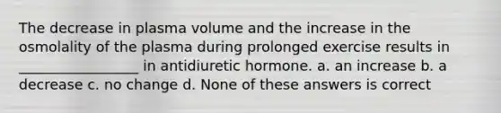 The decrease in plasma volume and the increase in the osmolality of the plasma during prolonged exercise results in _________________ in antidiuretic hormone. a. an increase b. a decrease c. no change d. None of these answers is correct