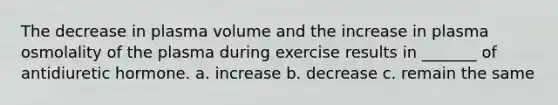 The decrease in plasma volume and the increase in plasma osmolality of the plasma during exercise results in _______ of antidiuretic hormone. a. increase b. decrease c. remain the same