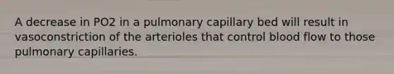 A decrease in PO2 in a pulmonary capillary bed will result in vasoconstriction of the arterioles that control blood flow to those pulmonary capillaries.