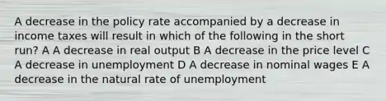 A decrease in the policy rate accompanied by a decrease in income taxes will result in which of the following in the short run? A A decrease in real output B A decrease in the price level C A decrease in unemployment D A decrease in nominal wages E A decrease in the natural rate of unemployment