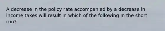 A decrease in the policy rate accompanied by a decrease in income taxes will result in which of the following in the short run?