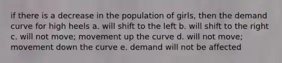 if there is a decrease in the population of girls, then the demand curve for high heels a. will shift to the left b. will shift to the right c. will not move; movement up the curve d. will not move; movement down the curve e. demand will not be affected