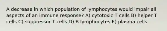 A decrease in which population of lymphocytes would impair all aspects of an immune response? A) cytotoxic T cells B) helper T cells C) suppressor T cells D) B lymphocytes E) plasma cells