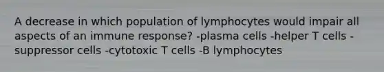 A decrease in which population of lymphocytes would impair all aspects of an immune response? -plasma cells -helper T cells -suppressor cells -cytotoxic T cells -B lymphocytes