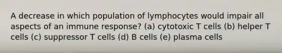 A decrease in which population of lymphocytes would impair all aspects of an immune response? (a) cytotoxic T cells (b) helper T cells (c) suppressor T cells (d) B cells (e) plasma cells