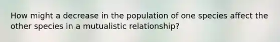 How might a decrease in the population of one species affect the other species in a mutualistic relationship?