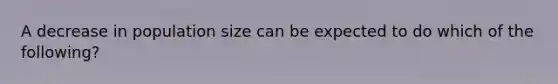 A decrease in population size can be expected to do which of the following?