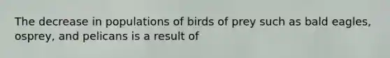 The decrease in populations of birds of prey such as bald eagles, osprey, and pelicans is a result of